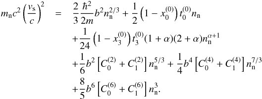 Mathematical equation: \begin{eqnarray} m_{\rm n} c^2 \left(\frac{v_{\rm s}}{c} \right)^2 &=&\frac{2}{3}\frac{\hbar^{2}}{2m} b^2 n_{\text n}^{2/3} +\frac{1}{2} \left(1-x_0^{(0)}\right)t_0^{(0)} n_{\text n}\nonumber\\ &&+\frac{1}{24}\left(1-x_3^{(0)}\right)t_3^{(0)}(1+\alpha)(2+\alpha)n_{\text{n}}^{\alpha+1} \nonumber\\ &&+\frac{1}{6} b^2 \left[C^{(2)}_{0}+ C^{(2)}_{1}\right] n_{\text{n}}^{5/3} +\frac{1}{4} b^4 \left[C^{(4)}_{0}+ C^{(4)}_{1}\right] n_{\text{n}}^{7/3}\nonumber\\ &&+\frac{8}{5} b^6 \left[C^{(6)}_{0}+ C^{(6)}_{1}\right] n_{\text{n}}^3. \end{eqnarray}
