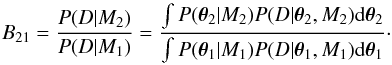 Mathematical equation: \begin{equation} B_{21} = \frac{P(D|M_2)}{P(D|M_1)} = \frac{\int P(\boldsymbol\theta_2|M_2) P(D|\boldsymbol\theta_2,M_2) {\rm d}\boldsymbol\theta_2}{\int P(\boldsymbol\theta_1|M_1) P(D|\boldsymbol\theta_1,M_1) {\rm d}\boldsymbol\theta_1}\cdot \end{equation}