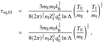 Mathematical equation: \begin{eqnarray} \tau_{\rm eq, EI}&=&\frac{3 m_{\rm E}m_{\rm I}k_{\rm B}^{\frac{3}{2}}} {8 (2 \pi)^{\frac{1}{2}} n_{\rm I} Z_{\rm I}^2 q_{\rm E}^4 \ln \Lambda} \left( \frac{T_{\rm E}} {m_{\rm E}} + \frac{T_{\rm I}} {m_{\rm I}} \right)^{\frac{3}{2}} \nonumber \\ &\simeq&\frac{3 m_{\rm E}m_{\rm I}k_{\rm B}^{\frac{3}{2}}} {8 (2 \pi)^{\frac{1}{2}} n_{\rm I} Z_{\rm I}^2 q_{\rm E}^4 \ln \Lambda} \left( \frac{T_{\rm E}} {m_{\rm E}} \right)^{\frac{3}{2}} , \end{eqnarray}