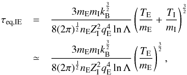 Mathematical equation: \begin{eqnarray} \tau_{\rm eq, IE}&=&\frac{3 m_{\rm E}m_{\rm I}k_{\rm B}^{\frac{3}{2}}} {8 (2 \pi)^{\frac{1}{2}} n_{\rm E} Z_{\rm I}^2 q_{\rm E}^4 \ln \Lambda} \left( \frac{T_{\rm E}} {m_{\rm E}} + \frac{T_{\rm I}} {m_{\rm I}} \right)^{\frac{3}{2}} \nonumber \\ &\simeq&\frac{3 m_{\rm E}m_{\rm I}k_{\rm B}^{\frac{3}{2}}} {8 (2 \pi)^{\frac{1}{2}} n_{\rm E} Z_{\rm I}^2 q_{\rm E}^4 \ln \Lambda} \left( \frac{T_{\rm E}} {m_{\rm E}} \right)^{\frac{3}{2}} , \end{eqnarray}