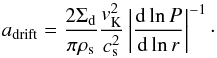 Mathematical equation: \begin{equation} a_{\rm{drift}}=\frac{2 \Sigma_{\rm d}}{\pi\rho_{\rm s}}\frac{v_{\rm K}^2}{c_{\rm s}^2}\left \vert \frac{{\rm d} \ln P}{{\rm d}\ln r} \right \vert^{-1}\cdot \label{adrift} \end{equation}