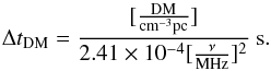 \begin{equation} {\Delta t_{\rm DM}} = {[{{\rm DM}\over{\rm{cm^{-3}pc}}}]\over{2.41 \times 10^{-4} [{{\nu}\over{\rm{MHz}}}]^2}}~\rm{s}. \end{equation}