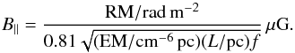 \begin{equation} \label{bparrm} B_{||} = \frac{ {\rm RM}/{\rm rad\,m^{-2}} }{ 0.81 \sqrt{ ({\rm EM}/{\rm cm^{-6}\,pc}) ( L/{\rm pc} ) f}}\, \mu{\rm G}. \end{equation}
