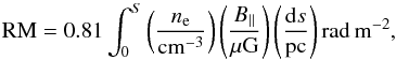 \begin{equation} \label{rmeq} {\rm RM}= 0.81 \int_{0}^{S} \left(\frac{n_{\rm e}}{\rm cm^{-3}}\right) \left(\frac{B_{||}}{\mu \rm G}\right) \left(\frac{{\rm d}s}{\rm pc}\right) {\rm rad\,m^{-2}}, \end{equation}