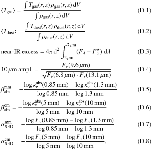 \appendix \setcounter{section}{4} \begin{eqnarray} &&\langle \Tg\rangle = \frac{\int \Tg(r,z)\,\rho_{\rm gas}(r,z)\,{\rm d}V} {\int \rho_{\rm gas}(r,z)\,{\rm d}V} \label{eq:Tgmean}\\ &&\langle \Td\rangle = \frac{\int \Td(r,z)\,\rho_{\rm dust}(r,z)\,{\rm d}V} {\int \rho_{\rm dust}(r,z)\,{\rm d}V} \label{eq:Tdmean} \\ &&\mbox{near-IR excess} = 4\pi\,{\rm d}^2 \int_{2\,\mu{\rm m}}^{7\,\mu{\rm m}} (F_\lambda-F_\lambda^\star)\;{\rm d}\lambda \\ &&10\,\mu\mbox{m ampl.} = \frac{F_\nu(9.6\,\mu{\rm m})} {\sqrt{F_\nu(6.8\,\mu{\rm m})\cdot F_\nu(13.1\,\mu{\rm m})}} \\ && \beta_{\rm abs}^{\rm mm} = -\frac{\log \kabs(0.85\,{\rm mm}) - \log \kabs(1.3\,{\rm mm})} {\log 0.85\,{\rm mm} - \log 1.3\,{\rm mm}} \\ &&\beta_{\rm abs}^{\rm cm} = -\frac{\log \kabs(5\,{\rm mm}) - \log \kabs(10\,{\rm mm})} {\log 5\,{\rm mm} - \log 10\,{\rm mm}} \\ &&\alpha_{\rm SED}^{\rm mm} = -\frac{\log F_\nu(0.85\,{\rm mm}) - \log F_\nu(1.3\,{\rm mm})} {\log 0.85\,{\rm mm} - \log 1.3\,{\rm mm}} \label{eq:mm-slope}\\ && \alpha_{\rm SED}^{\rm cm} = -\frac{\log F_\nu(5\,{\rm mm}) - \log F_\nu(10\,{\rm mm})} {\log 5\,{\rm mm} - \log 10\,{\rm mm}} , \label{eq:cm-slope} \end{eqnarray}