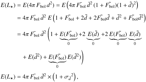 \appendix \setcounter{section}{1} \begin{eqnarray} E(L_\star) & = & E(4\pi\,F_{\rm bol}\,d^2) = E\left(4\pi\,\bar{F_{\rm bol}}\,\bar{d}^2\,(1+\tilde{F_{\rm bol}})(1+\tilde{d})^2\right) \nonumber\\[1mm] & = & 4\pi\,\bar{F_{\rm bol}}\,\bar{d}^2\ E\left(1+\tilde{F_{\rm bol}}+2\tilde{d}+2\tilde{F_{\rm bol}}\tilde{d}+\tilde{d}^2+\tilde{F_{\rm bol}}\tilde{d}^2\right) \nonumber\\[1mm] & = & 4\pi\,\bar{F_{\rm bol}}\,\bar{d}^2\ \Bigg(1 + \underbrace{E(\tilde{F_{\rm bol}})}_{0} + 2\underbrace{E(\tilde{d})}_{0}+2\underbrace{E(\tilde{F_{\rm bol}})}_{0}\underbrace{E(\tilde{d})}_{0} \nonumber\\[1mm] & &\quad +E(\tilde{d}^2)+\underbrace{E(\tilde{F_{\rm bol}})}_{0}E(\tilde{d}^2)\Bigg) \nonumber\\[1mm] E(L_\star) & = & 4\pi\,\bar{F_{\rm bol}}\,\bar{d}^2\times\left(1+{\sigma_{\tilde{d}}}^2\right) , \end{eqnarray}
