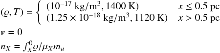 \begin{eqnarray} &&(\varrho, T) = \left\{ \begin{array}{ll} (10^{-17}~\mathrm{kg}/\mathrm{m}^3, 1400 ~\mathrm{K}) & x\le 0.5~\mathrm{pc}\\ (1.25\times 10^{-18}~\mathrm{kg}/\mathrm{m}^3, 1120 ~\mathrm{K}) & x>0.5~\mathrm{pc} \end{array}\right.\nonumber \\ &&\vec{v} = 0\nonumber \\ &&n_X = f_X^0\varrho/\mu_Xm_u \nonumber \end{eqnarray}