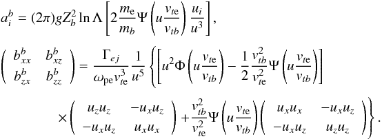 \appendix \setcounter{section}{1} \begin{eqnarray} &&a_i^b = (2\pi) gZ_b^2 \ln\Lambda \left[2\frac{m_{\rm e}}{m_b}\Psi\left(u\frac{v_{t{\rm e}}}{v_{tb}}\right) \frac{u_i}{u^3}\right], \nonumber\\[1mm] &&\left(\begin{array}{cc} b_{xx}^b & b_{xz}^b \\[1mm] b_{zx}^b & b_{zz}^b \end{array}\right) = \frac{\Gamma_{ej}}{\omega_{\rm pe}v_{t{\rm e}}^3}\frac{1}{u^5} \left\{\left[u^2\Phi\left(u\frac{v_{t{\rm e}}}{v_{tb}}\right) -\frac{1}{2}\frac{v_{tb}^2}{v_{t{\rm e}}^2} \Psi\left(u\frac{v_{t{\rm e}}}{v_{tb}}\right)\right]\right. \nonumber\\[1mm] &&\qquad \qquad \times \left(\begin{array}{cc} u_zu_z & -u_xu_z \\[1mm] -u_xu_z & u_xu_x \end{array}\right) \left.+\frac{v_{tb}^2}{v_{t{\rm e}}^2} \Psi\left(u\frac{v_{t{\rm e}}}{v_{tb}}\right) \left(\begin{array}{cc} u_xu_x & -u_xu_z \\[1mm] -u_xu_z & u_zu_z \end{array}\right)\right\}. \label{A10} \end{eqnarray}