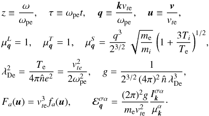 \begin{eqnarray*} &&z \equiv \frac{\omega}{\omega_{\rm pe}}, \quad \tau\equiv \omega_{\rm pe}t, \quad \vec{q}\equiv \frac{\vec{k}v_{t{\rm e}}}{\omega_{\rm pe}}, \quad \vec{u}\equiv \frac{\vec{v}}{v_{t{\rm e}}}, \nonumber\\ &&\mu_{\vec{q}}^L = 1, \quad \mu_{\vec{q}}^T= 1, \quad \mu_{\vec{q}}^S= \frac{q^3}{2^{3/2}} \,\sqrt{\frac{m_{\rm e}}{m_i}}\;\biggl(1+\frac{3T_i}{T_{\rm e}}\biggr)^{1/2}, \nonumber\\ &&\lambda_{\rm De}^2 = \frac{T_{\rm e}}{4\pi\hat{n}e^2} =\frac{v_{{te}}^2}{2\omega_{\rm pe}^2}, \quad g=\frac{1}{2^{3/2}\,(4\pi)^2\,\hat{n}\,\lambda_{\rm De}^3}, \nonumber\\ &&F_a(\vec{u}) = v_{t{\rm e}}^3 f_a(\vec{u}), \quad\quad \calE_{\vec{q}}^{\sigma\alpha}= \frac{(2\pi)^2 g}{m_{\rm e}v_{t{\rm e}}^2} \frac{I_{\vec{k}}^{\sigma\alpha}}{\mu_{\vec{k}}^\alpha}\cdot \end{eqnarray*}