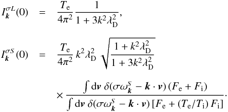 \begin{eqnarray} I_{\vec{k}}^{\sigma L}(0) &=& \frac{T_{\rm e}}{4\pi^2} \frac{1}{1+3k^2\lambda_{\rm D}^2}, \nonumber\\[2mm] I_{\vec{k}}^{\sigma S}(0) &=& \frac{T_{\rm e}}{4\pi^2} \,k^2\lambda_{\rm D}^2\,\sqrt{\frac{1+k^2\lambda_{\rm D}^2} {1+3k^2\lambda_{\rm D}^2}} \nonumber\\[2mm] && \times\, \frac{\int {\rm d}\vec{v} \;\delta(\sigma\omega_{\vec{k}}^S -\vec{k}\cdot\vec{v})\,(F_{\rm e}+F_{\rm i})} {\int {\rm d}\vec{v}\;\delta(\sigma\omega_{\vec{k}}^S -\vec{k}\cdot\vec{v}) \left[F_{\rm e}+(T_{\rm e}/T_{\rm i})\,F_{\rm i}\right]}\cdot \label{11} \end{eqnarray}