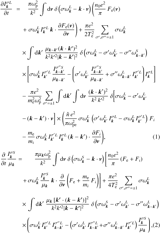 \begin{eqnarray} \frac{\partial I_{\vec{k}}^{\sigma L}}{\partial t} \,\,=\,\,&&\hspace*{-4mm} \frac{\pi\omega_{\rm p}^2}{k^2}\int {\rm d}\vec{v}\; \delta\left(\sigma\omega_{\vec{k}}^L -\vec{k}\cdot\vec{v}\right) \left(\frac{n_0e^2}{\pi}\,F_{\rm e}(\vec{v}) \right. \nonumber\\[2mm] &&\hspace*{-7mm}\left. +\;\sigma\omega_{\vec{k}}^L\,I_{\vec{k}}^{\sigma L} \,\vec{k}\cdot\frac{\partial F_{\rm e}(\vec{v})} {\partial\vec{v}}\right) + \frac{\pi e^2}{2T_{\rm e}^2} \sum_{\sigma',\sigma''=\pm1}\sigma\omega_{\vec{k}}^L \nonumber\\[2mm] &&\hspace*{-7mm} \times \int {\rm d}\vec{k}'\;\frac{\mu_{\vec{k}-\vec{k^{\prime}}} (\vec{k}\cdot\vec{k^{\prime}})^2} {k^2 k^{\prime 2}|\vec{k}-\vec{k^{\prime}}|^2} \;\delta\left(\sigma\omega_{\vec{k}}^L -\sigma'\omega_{\vec{k}'}^L -\sigma''\omega_{\vec{k}-\vec{k}'}^S\right) \nonumber\\[2mm] &&\hspace*{-7mm}\times\left[\sigma\omega_{\vec{k}}^L \,I_{\vec{k}'}^{\sigma'L}\, \frac{I_{\vec{k}-\vec{k}'}^{\sigma''S}} {\mu_{\vec{k}-\vec{k}'}} -\left(\sigma'\omega_{\vec{k}'}^L\, \frac{I_{\vec{k}-\vec{k}'}^{\sigma''S}} {\mu_{\vec{k}-\vec{k}'}} +\sigma''\omega_{\vec{k}-\vec{k}'}^L \,I_{\vec{k}'}^{\sigma'L}\right) I_{\vec{k}}^{\sigma L}\right] \nonumber\\[2mm] &&\hspace*{-7mm}-\,\frac{\pi e^2}{m_{\rm e}^2\omega_{\rm p}^2} \sum_{\sigma'=\pm1}\int {\rm d}\vec{k}'\int {\rm d}\vec{v}\; \frac{(\vec{k}\cdot\vec{k}')^2}{k^2\,k'^2} \;\delta\bigg[\sigma\omega_{\vec{k}}^L -\sigma'\omega_{\vec{k}'}^L \nonumber \\[2mm] &&\hspace*{-7mm}-\,(\vec{k}-\vec{k}')\cdot\vec{v}\bigg]\times\Bigg(\frac{\hat{n}\,e^2}{\pi\omega_{\rm pe}^2} \,\sigma\omega_{\vec{k}}^L\,\left(\sigma'\omega_{\vec{k}'}^L \,I_{\vec{k}}^{\sigma L}-\sigma\omega_{\vec{k}}^L \,I_{\vec{k}'}^{\sigma'L}\right)\,F_i \nonumber \\ &&\hspace*{-7mm} -\,\frac{m_{\rm e}}{m_i}\,\sigma\omega_{\vec{k}}^L \,I_{\vec{k}'}^{\sigma'L}\,I_{\vec{k}}^{\sigma L} \,(\vec{k}-\vec{k}')\cdot \frac{\partial F_i}{\partial\vec{v}}\Bigg), \label{1} \\[2mm] \frac{\partial}{\partial t} \frac{I_{\vec{k}}^{\sigma S}}{\mu_{\vec{k}}} =&& \frac{\pi\mu_{\vec{k}}\omega_{\rm p}^2}{k^2}\int {\rm d}\vec{v}\; \delta\left(\sigma\omega_{\vec{k}}^S -\vec{k}\cdot\vec{v}\right)\left[ \frac{n_0e^2}{\pi}\left(F_{\rm e}+F_i\right) \right.\nonumber\\[2mm] && \hspace*{-7mm}\left. +\,\sigma\omega_{\vec{k}}^L\, \frac{I_{\vec{k}}^{\sigma S}}{\mu_{\vec{k}}} \,\vec{k}\cdot\frac{\partial}{\partial\vec{v}} \left(F_{\rm e}+\frac{m_{\rm e}}{m_i}\,F_i\right)\right] +\frac{\pi e^2}{4T_{\rm e}^2}\sum_{\sigma',\sigma''=\pm1} \sigma\omega_{\vec{k}}^L \nonumber\\[2mm] && \hspace*{-7mm}\times \,\int {\rm d}\vec{k}'\; \frac{\mu_{\vec{k}}\left[\vec{k^{\prime}}\cdot (\vec{k}-\vec{k^{\prime}})\right]^2} {k^2 k^{\prime 2} |\vec{k}-\vec{k^{\prime}}|^2} \;\delta\left(\sigma\omega_{\vec{k}}^S -\sigma'\omega_{\vec{k}'}^L -\sigma''\omega_{\vec{k}-\vec{k}'}^L\right) \nonumber\\[2mm] && \hspace*{-7mm}\times\left(\sigma\omega_{\vec{k}}^L\,I_{\vec{k}'}^{\sigma'L} \,I_{\vec{k}-\vec{k}'}^{\sigma''L}-\left(\sigma'\omega_{\vec{k}'}^L \,I_{\vec{k}-\vec{k}'}^{\sigma''L}\!+\!\sigma''\omega_{\vec{k}-\vec{k}'}^L \,I_{\vec{k}'}^{\sigma'L}\right)\frac{I_{\vec{k}}^{\sigma S}}{\mu_{\vec{k}}}\right), \label{2} \end{eqnarray}