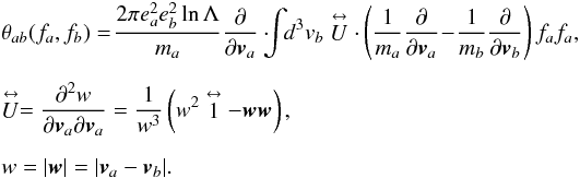 \appendix \setcounter{section}{1} \begin{eqnarray} &&\theta_{ab}(f_{a},f_{b}) =\! \frac{2\pi e^{2}_{a}e^{2}_{b}\ln\Lambda} {m_{a}}\frac{\partial}{\partial\vec{v}_{a}}\cdot \! \!\! \int\! \! {d}^{3}v_{b}\stackrel{\leftrightarrow}{U}\cdot \left(\frac{1}{m_{a}}\frac{\partial}{\partial \vec{v}_{a}}\! -\! \frac{1}{m_{b}}\frac{\partial}{\partial \vec{v}_{b}}\right)f_{a}f_{a}, \nonumber\\[2mm] &&\stackrel{\leftrightarrow}{U} = \frac{\partial^{2}w}{\partial\vec{v}_{a} \partial \vec{v}_{a}}=\frac{1}{w^{3}} \left(w^{2}\stackrel{\leftrightarrow}{1} -\vec{w}\vec{w}\right), \nonumber\\[2mm] &&w= |\vec{w}|=|\vec{v}_{a}-\vec{v}_{b}|. \label{A1} \end{eqnarray}