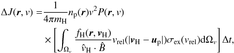 \begin{eqnarray} \label{eq1} \Delta J(\vec{r},v)& = &\frac{1}{4\pi m_\mathrm{H}} n_\mathrm{p}(\vec{r})v^2P(\vec{r},v) \nonumber \\ &&\times\left[\int_{\Omega_{v}} \frac{f_\mathrm{H}(\vec{r},\vec{v}_\mathrm{H})}{\hat{v}_\mathrm{H} \cdot \hat{B}} v_\mathrm{rel}(|\vec{v}_\mathrm{H} - \vec{u}_\mathrm{p}|) \sigma_\mathrm{ex}(v_\mathrm{rel}) \mathrm{d}\Omega_{v} \right] \Delta t, \end{eqnarray}