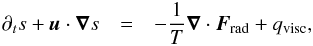 \begin{eqnarray} \partial_{t}s+{\vec u}\cdot\vec{\nabla}s & = & -\frac{1}{T}\vec{\nabla}\cdot{\vec F}_{\mathrm{rad}}+q_{\mathrm{visc}}, \end{eqnarray}