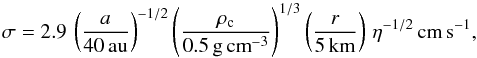\begin{eqnarray} \sigma=2.9\,\left(\frac{a}{40\,\mathrm{au}}\right)^{-1/2}\left(\frac{\rho_\mathrm{c}}{0.5\,\mathrm{g}\,\mathrm{cm}^{-3}}\right)^{1/3}\left(\frac{r}{5\,\mathrm{km}}\right)\,\eta^{-1/2}\,\mathrm{cm}\,\mathrm{s}^{-1}, \label{eq:virialvelocity} \end{eqnarray}