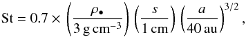 \begin{eqnarray} \mathrm{St}=0.7\times\,\left(\frac{\rho_\bullet}{3\,\mathrm{g}\,\mathrm{cm}^{-3}}\right)\,\left(\frac{s}{1\,\mathrm{cm}}\right)\,\left(\frac{a}{40\,\mathrm{au}}\right)^{3/2}, \end{eqnarray}