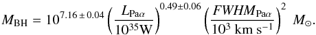 \begin{eqnarray} M_\textrm{BH} = 10^{7.16\, \pm\, 0.04} \left( \frac{L_{\mathrm{Pa}\alpha}}{10^{35} \mathrm{W}} \right)^{0.49\pm 0.06} \left( \frac{\mathit{FWHM}_{\mathrm{Pa}\alpha}}{10^3\ \mathrm{km}\ \mathrm{s}^{-1}} \right)^2~M_\odot. \label{eq:massbh} \end{eqnarray}