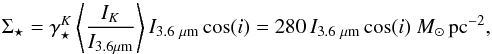 \begin{equation} \Sigma_{\star}= \gamma^{K}_{\star} \left\langle \frac{I_{K}}{I_{3.6\mu {\rm m}}} \right\rangle {I}_{3.6~\mu {\rm m}}\cos(i) = 280\, {I}_{3.6~\mu {\rm m}} \cos(i) \ {M}_{\odot}\,{\rm pc}^{-2}, \label{eqq3} \end{equation}