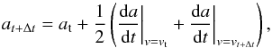 \begin{equation} a_{t+\Delta t} = a_{\rm t} + \frac{1}{2}\left(\frac{{\rm d}a}{{\rm d}t}\biggr\rvert_{v = v_{\rm t}} + \frac{{\rm d}a}{{\rm d}t}\biggr\rvert_{v = v_{t+\Delta t}}\right), \end{equation}
