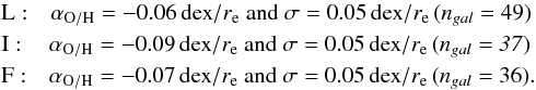 \begin{eqnarray*} &&{\rm L:}\quad \alpha_{\rm O/H} = -0.06 \,{\rm dex}/{\it r}_{\rm e} \text{ and } \sigma = 0.05 \,{\rm dex}/{\it r}_{\rm e} \,({\it n}_{gal} = 49)\\ &&{\rm I:}\quad \: \alpha_{\rm O/H} = -0.09 \,{\rm dex}/{\it r}_{\rm e} \text{ and } \sigma = 0.05 \,{\rm dex}/{\it r}_{\rm e} \,(\it {n}_{gal} = 37)\\ &&{\rm F:}\quad \alpha_{\rm O/H} = -0.07 \,{\rm dex}/{\it r}_{\rm e} \text{ and } \sigma = 0.05 \,{\rm dex}/{\it r}_{\rm e} \,({\it n}_{gal} = 36). \end{eqnarray*}