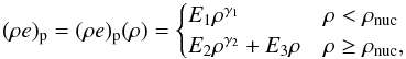 \begin{equation} \label{eq:nt_toyccsn_0040} (\rho e)_{\mathrm{p}} = (\rho e)_{\mathrm{p}}(\rho) = \begin{cases} E_1 \rho^{\gamma_1} & \rho < \rho_{\mathrm{nuc}} \\ E_2 \rho^{\gamma_2} + E_3 \rho & \rho \geq \rho_{\mathrm{nuc}} , \end{cases} \end{equation}