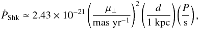 \begin{eqnarray} \dot P_\mathrm{Shk} \simeq 2.43 \times 10^{-21} \left( \frac{\mu_\perp}{\mathrm{mas\ yr}^{-1}} \right)^2 \left( \frac{d}{1\ \mathrm{kpc}} \right) \left( \frac{P}{\mathrm{s}} \right), \end{eqnarray}