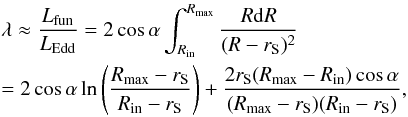 \begin{eqnarray} && \lambda \approx \frac{L_{\rm fun}}{ L_{\rm Edd}} = 2 \cos \alpha \int^{R_{\rm max}}_{R_{\rm in}} \frac {R {\rm d}R}{(R - r_{\mathrm S})^2} \\ && = 2 \cos \alpha \ln \left(\frac{R_{\rm max} - r_{\mathrm S}}{R_{\rm in} - r_{\mathrm S}}\right) + \frac{2 r_{\mathrm S} (R_{\rm max} - R_{\rm in}) \cos \alpha}{(R_{\rm max} - r_{\mathrm S})(R_{\rm in} - r_{\mathrm S})}, \nonumber \label{luminosity-cone-PW} \end{eqnarray}
