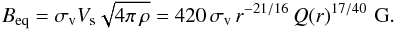 Mathematical equation: \begin{equation} B_{\rm eq} = \sigma_{\rm v} V_{\rm s} \sqrt{4\pi\,\rho} = 420\,\sigma_{\rm v}\, r^{-21/16}\,Q(r)^{17/40}\,\,{\rm G}. \label{Beq} \end{equation}
