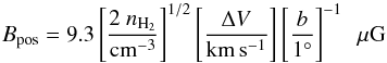 Mathematical equation: \begin{equation} B_\mathrm{pos} = 9.3 \left[\frac{2~n_{\rm H_{2}}}{\rm cm^{-3}} \right]^{1/2} \left[\frac{\Delta V}{\rm km \,s^{-1}} \right] \left[\frac{b}{1^{\circ}} \right]^{-1}~~\mu {\rm G} \label{equ:B_field} \end{equation}