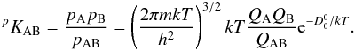 Mathematical equation: \begin{eqnarray} ^p K_\mathrm{AB} = \frac{p_\mathrm{A} p_\mathrm{B}}{p_\mathrm{AB}} = \left( \frac{2\pi mkT}{h^2} \right)^{3/2} kT \frac{Q_\mathrm{A} Q_\mathrm{B}}{Q_\mathrm{AB}} {\rm e}^{-D_0^0/kT} . \label{eqn:equil} \end{eqnarray}