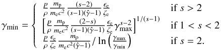 Mathematical equation: $$ \gamma_\mathrm{min}=\left\{ \begin{array}{ll} \frac{p}{\rho} \frac{m_{\rm p}}{m_{\rm e}c^2}\frac{(s-2)}{(s-1)(\hat{\gamma}-1)}\frac{\epsilon_{\rm e}}{\zeta_{\rm e}} & \textrm{if }s>2\\ \left[\frac{p}{\rho} \frac{m_{\rm p}}{m_{\rm e}c^2}\frac{(2-s)}{(s-1)(\hat{\gamma}-1)}\frac{\epsilon_{\rm e}}{\zeta_{\rm e}} \gamma_\mathrm{max}^{s-2}\right]^{1/(s-1)} & \textrm{if }1<s<2\\ \frac{p}{\rho}\frac{\epsilon_{\rm e}}{\zeta_{\rm e}} \frac{m_{\rm p}}{m_{\rm e}c^2(\hat{\gamma}-1)}/\ln\left(\frac{\gamma_\mathrm{max}}{\gamma_\mathrm{min}}\right) & \textrm{if } s=2. \end{array}\right. $$