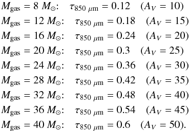 Mathematical equation: \begin{eqnarray*} M_\mathrm{gas}&=&8~{M_{\odot}}{:}\quad \tau_{850~\mathrm{\mu m}}=0.12\quad (A_V=10)\\ M_\mathrm{gas}&=&12~{M_{\odot}}{:}\quad \tau_{850~\mathrm{\mu m}}=0.18\quad (A_V=15)\\ M_\mathrm{gas}&=&16~{M_{\odot}}{:}\quad \tau_{850~\mathrm{\mu m}}=0.24\quad (A_V=20)\\ M_\mathrm{gas}&=&20~{M_{\odot}}{:}\quad \tau_{850~\mathrm{\mu m}}=0.3\quad (A_V=25)\\ M_\mathrm{gas}&=&24~{M_{\odot}}{:}\quad \tau_{850~\mathrm{\mu m}}=0.36\quad (A_V=30)\\ M_\mathrm{gas}&=&28~{M_{\odot}}{:}\quad \tau_{850~\mathrm{\mu m}}=0.42\quad (A_V=35)\\ M_\mathrm{gas}&=&32~{M_{\odot}}{:}\quad \tau_{850~\mathrm{\mu m}}=0.48\quad (A_V=40)\\ M_\mathrm{gas}&=&36~{M_{\odot}}{:}\quad \tau_{850~\mathrm{\mu m}}=0.54\quad (A_V=45)\\ M_\mathrm{gas}&=&40~{M_{\odot}}{:}\quad \tau_{850~\mathrm{\mu m}}=0.6\quad (A_V=50). \end{eqnarray*}