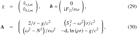 Mathematical equation: \begin{eqnarray} \vec{z}&=&\left( \begin{array}{c} \hat{{v}}_{r,l,m} \\ \hat{{v}}_{h,l,m} \end{array} \right) , \hspace{0.6cm} \vec{b}=\left( \begin{array}{c} 0 \\ {\rm i} F_2/r\omega \end{array} \right), \label{z and b} \\[3mm] \textbf{A}&=&\left( \begin{array}{cc} 2/r-g/c^2 & \left( S_l^2 - \omega^2\right)r/c^2 \\ \left(\omega^2-N^2\right)/ r\omega^2 & -{\rm d}_r\ln\left(\rho r\right)-g/c^2 \end{array} \right) \label{matrix A}, \end{eqnarray}
