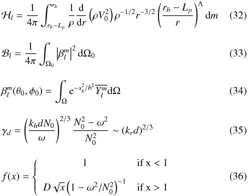 Mathematical equation: \begin{eqnarray} &&\mathcal{H}_l = \frac{1}{4\pi}\int_{r_b-L_{p}}^{r_b} \frac{1}{\rho}\frac{{\rm d}}{{\rm d}r}\left( \rho V_0^2\right) \rho^{-1/2} r^{-3/2} \left( \frac{r_b-L_{p}}{r}\right)^{\Lambda} \mathrm{d}m \label{H_l radial}\\[3mm] &&\mathcal{B}_l =\frac{1}{4 \pi} \int_{\Omega_0} \left| \beta_l^m\right|^2 \mathrm{d} \Omega_0 \label{horizontal average}\\[3mm] &&\beta_l^m (\theta_0,\phi_0)=\int_{\Omega} {\rm e}^{-s_b^2/b^2} \overline{Y_l^m}\mathrm{d} \Omega \label{beta l m}\\[3mm] &&\gamma_d =\left(\frac{k_{h} d N_0}{\omega}\right)^{2/3} \frac{N_0^2-\omega^2}{N_0^2} \sim \left( k_r d\right)^{2/3} \label{gamma_d}\\[3mm] &&f(x) =\left \lbrace \begin{array}{cl} 1 & \mbox{if x < 1} \\[3mm] D \sqrt{x} \left(1-\omega^2/N_0^2\right)^{-1}& \mbox{if x > 1} \end{array} \right. \label{transition function} \end{eqnarray}