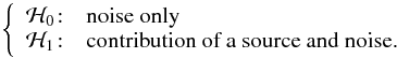\begin{eqnarray*} \left\{ \begin{array}{c l } \mathcal{H}_0\!:& \textrm{noise only} \\ \mathcal{H}_1\!:&\textrm{contribution of a source and noise.} \end{array} \right. \end{eqnarray*}