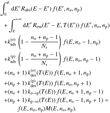Mathematical equation: \begin{eqnarray} &&\int_{0}^{E}{\rm d}E'\,R_{\mathrm{abs}}(E-E')\,f(E',n{}_{\mathrm{o}},n{}_{\mathrm{p}})\nonumber\\ &&\hspace*{0.2cm}+\int_{E}^{+\infty}{\rm d}E'\,R_{\mathrm{em}}(E'-E,T(E'))\,f(E',n{}_{\mathrm{o}},n{}_{\mathrm{p}})\nonumber\\ &&\hspace*{0.2cm}+k_{\mathrm{ads}}^{(\mathrm{o})}\,\left(1-\frac{n_{\mathrm{o}}+n_{\mathrm{p}}-1}{N_{\mathrm{s}}}\right)\,f(E,n{}_{\mathrm{o}}-1,n{}_{\mathrm{p}})\nonumber\\ &&\hspace*{0.2cm}+k_{\mathrm{ads}}^{(\mathrm{p})}\,\left(1-\frac{n_{\mathrm{o}}+n_{\mathrm{p}}-1}{N_{\mathrm{s}}}\right)\,f(E,n{}_{\mathrm{o}},n{}_{\mathrm{p}}-1)\nonumber\\ &&\hspace*{0.2cm}+(n_{\mathrm{o}}+1)\,k_{\mathrm{des}}^{(\mathrm{o})}(T(E))\,f(E,n{}_{\mathrm{o}}+1,n{}_{\mathrm{p}})\nonumber\\ &&\hspace*{0.2cm}+(n_{\mathrm{p}}+1)\,k_{\mathrm{des}}^{(\mathrm{p})}(T(E))\,f(E,n{}_{\mathrm{o}},n{}_{\mathrm{p}}+1)\nonumber\\ &&\hspace*{0.2cm}+(n_{\mathrm{o}}+1)\,k_{\mathrm{o}\rightarrow\mathrm{p}}(T(E))\,f(E,n\mathrm{_{o}}+1,n{}_{\mathrm{p}}-1)\nonumber\\ &&\hspace*{0.2cm}+(n_{\mathrm{p}}+1)\,k_{\mathrm{p}\rightarrow\mathrm{o}}(T(E))\,f(E,n{}_{\mathrm{o}}-1,n{}_{\mathrm{p}}+1)=\nonumber\\ &&\hspace*{1cm}f(E,n{}_{\mathrm{o}},n{}_{\mathrm{p}})M(E,n_{\mathrm{o}},n_{\mathrm{p}}).\label{eq:Master_general} \end{eqnarray}