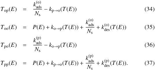 Mathematical equation: \begin{eqnarray} T_{\mathrm{op}}(E)&=&\frac{k_{\mathrm{ads}}^{(\mathrm{o})}}{N_{\mathrm{s}}}-k_{\mathrm{p}\rightarrow\mathrm{o}}(T(E)) \\ T_{\mathrm{oo}}(E)&=&P(E)+k_{\mathrm{o}\rightarrow\mathrm{p}}(T(E))+\frac{k_{\mathrm{ads}}^{(\mathrm{o})}}{N_{\mathrm{s}}}+k_{\mathrm{des}}^{(\mathrm{o})}(T(E)) \\ T_{\mathrm{po}}(E)&=&\frac{k_{\mathrm{ads}}^{(\mathrm{p})}}{N_{\mathrm{s}}}-k_{\mathrm{o}\rightarrow\mathrm{p}}(T(E)) \\ T_{\mathrm{pp}}(E)&=&P(E)+k_{\mathrm{p}\rightarrow\mathrm{o}}(T(E))+\frac{k_{\mathrm{ads}}^{(\mathrm{p})}}{N_{\mathrm{s}}}+k_{\mathrm{des}}^{(\mathrm{p})}(T(E)) . \end{eqnarray}