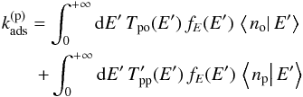 Mathematical equation: \begin{eqnarray} k_{\mathrm{ads}}^{(\mathrm{p})}=\int_{0}^{+\infty}{\rm d}E'\,T_{\mathrm{po}}(E')\,f_{E}(E')\,\left\langle \left.n_{\mathrm{o}}\right|E'\right\rangle\nonumber \\ +\int_{0}^{+\infty}{\rm d}E'\,T_{\mathrm{pp}}'(E')\,f_{E}(E')\,\left\langle \left.n_{\mathrm{p}}\right|E'\right\rangle \label{eq:constant_elimination_para} \end{eqnarray}