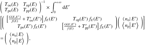 Mathematical equation: \begin{eqnarray} &&\left(\begin{array}{cc} T_{\mathrm{oo}}(E) & T_{\mathrm{op}}(E)\\ T_{\mathrm{po}}(E) & T_{\mathrm{pp}}(E) \end{array}\right)^{-1}\times\int_{0}^{+\infty}{\rm d}E'\nonumber\\ &&\left[ \left(\begin{array}{cc} \left[\frac{G(E,E')}{f(E)}+T_{\mathrm{oo}}'(E')\right]f_{E}(E') & T_{\mathrm{op}}(E')\,f_{E}(E')\\ T_{\mathrm{po}}(E')\,f_{E}(E') & \left[\frac{G(E,E')}{f(E)}+T_{\mathrm{pp}}'(E')\right]f_{E}(E') \end{array}\right)\left(\begin{array}{c} \left\langle \left.n_{\mathrm{o}}\right|E'\right\rangle \\ \left\langle \left.n_{\mathrm{p}}\right|E'\right\rangle \end{array}\right) \right]\nonumber\\ &&=\left(\begin{array}{c} \left\langle \left.n_{\mathrm{o}}\right|E\right\rangle \\ \left\langle \left.n_{\mathrm{p}}\right|E\right\rangle \end{array}\right),\label{eq:population_marginal_equation_vector_form_final} \end{eqnarray}