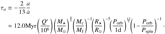 Mathematical equation: \begin{eqnarray} \tau_a && \equiv -\frac{2}{13}\frac{a}{\dot{a}}\nonumber\\ && \approx12.0 {\rm Myr} \left(\frac{Q'}{10^6}\right) \left(\frac{M_\star}{M_\odot}\right)^{\frac{8}{3}}\! \left(\frac{M_{\rm c}}{M_{\rm J}}\right)^{-1}\!\! \left(\frac{R_\star}{R_\odot}\right)^{-5}\!\! \left(\frac{\subrm{P}{orb}}{1 {\rm d}}\right)^{\frac{13}{3}}\!\! \left(1\!-\!\frac{\subrm{P}{orb}}{\subrm{P}{\rm spin}}\right)^{-1}\cdot \label{eq:tauatides} \end{eqnarray}