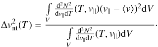 \begin{eqnarray} \label{eq-vdis} \Delta v_{\rm nt}^2(T) = \frac {\int \limits_V \frac{{\rm d}^2 N^2}{{\rm d} v_{||} {\rm d}T}(T,v_{||})(v_{||}-\langle v \rangle)^2 {\rm d}V}{\int \limits_V \frac{{\rm d}^2 N^2}{{\rm d} v_{||} {\rm d}T}(T,v_{||}) {\rm d}V}\cdot \end{eqnarray}