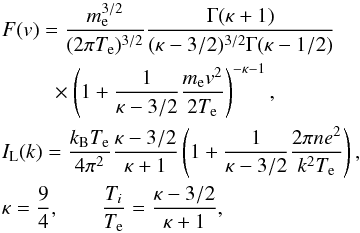 \begin{eqnarray} &&F(v) = \frac{m_{\rm e}^{3/2}}{(2\pi T_{\rm e})^{3/2}} \frac{\Gamma(\kappa+1)}{(\kappa-3/2)^{3/2} \Gamma(\kappa-1/2)} \nonumber\\ &&\quad \,\,\quad\times\left(1+\frac{1}{\kappa-3/2} \frac{m_{\rm e}v^2}{2T_{\rm e}}\right)^{-\kappa-1}, \nonumber\\ &&I_{\rm L}(k) = \frac{k_{\rm B}T_{\rm e}}{4\pi^2}\frac{\kappa-3/2} {\kappa+1}\left(1+\frac{1}{\kappa-3/2} \frac{2\pi ne^2}{k^2T_{\rm e}}\right), \nonumber\\ \label{yoon_sol} &&\kappa = \frac{9}{4},\qquad\frac{T_i}{T_{\rm e}} =\frac{\kappa-3/2}{\kappa+1}, \end{eqnarray}