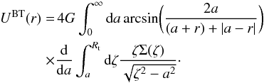 Mathematical equation: \begin{eqnarray} \label{eq:bitreU} U^{\rm BT}(r)& = &\, 4 G \int_{0}^{\infty} {\rm d}a \arcsin \biggl(\frac{2a}{(a+r)+\vert a-r \vert} \biggr) \notag \\ \times &&\frac{{\rm d}}{{\rm d}a} \int_{a}^{R_{\rm t}} {\rm d}\zeta \frac{\zeta \Sigma(\zeta)}{\sqrt{\zeta^{2}-a^{2}}}\cdot \end{eqnarray}