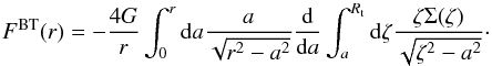 Mathematical equation: \begin{equation} \label{eq:bitreF} F^{\rm BT}(r) = -\frac{4G}{r} \int_{0}^{r} {\rm d}a\frac{a}{\sqrt{r^{2}-a^{2}}} \frac{{\rm d}}{{\rm d}a} \int_{a}^{R_{\rm t}} {\rm d}\zeta \frac{\zeta \Sigma(\zeta)}{\sqrt{\zeta^{2}-a^{2}}}\cdot \end{equation}