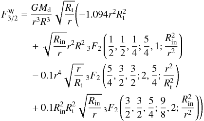 Mathematical equation: \begin{eqnarray} F^{\rm W}_{3/2} &=& \frac{G M_{\rm d} }{r^3 R^3} \sqrt{\frac{R_{\rm t}}{r}}\Biggl(-1.094 r^2 R_{\rm t}^2 \\ \notag &&+ \sqrt{\frac{R_{\rm in}}{r}} r^2 R^2 \, _3F_2\left(\frac{1}{2},\frac{1} {2},\frac{1}{4};\frac{5}{4},1;\frac{R_{\rm in}^2}{r^2}\right) \\ \notag &&- 0.1 r^4 \sqrt{\frac{r}{R_{\rm t}}} \, _3F_2\left(\frac{5}{4},\frac{3}{2},\frac{3}{2};2,\frac{5}{4};\frac{r^2}{R_{\rm t}^2}\right) \\ \notag &&+0.1 R_{\rm in}^2 R_{\rm t}^2 \sqrt{\frac{R_{\rm in}}{r}} \, _3F_2\left(\frac{3}{2},\frac{3}{2},\frac{5}{4};\frac{9}{8},2;\frac{R_{\rm in}^2}{r^2}\right)\Biggr) \notag \end{eqnarray}