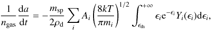 Mathematical equation: \begin{equation} \label{eq13} \frac{1}{n_{\rm gas}} \frac{{\rm d}a}{{\rm d}t} = - \frac{m_{\rm sp}}{2\rho_{\rm d}} \sum_i A_i \left(\frac{8kT}{\pi m_i}\right)^{1/2} \int_{\epsilon _{\rm th}}^{+\infty} \epsilon_i {\rm e}^{-\epsilon_i} Y_{i}(\epsilon_i){\rm d}\epsilon_i, \end{equation}