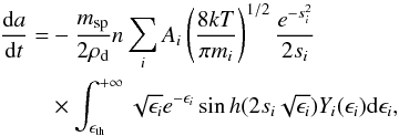 Mathematical equation: \begin{eqnarray} \label{eq8} \frac{{\rm d}a}{{\rm d}t}& = &- \frac{m_{\rm sp}}{2\rho _{\rm d}} n \sum _i A_i \left(\frac{8kT}{\pi m_i}\right)^{1/2} \frac{e^{-s_i^2}}{2s_i}\nonumber \\ & &\times \int_{\epsilon _{\rm th}}^{+\infty} \sqrt{\epsilon _i}e^{-\epsilon _i} \sin h(2 s_i \sqrt{\epsilon _i}) Y_{i}(\epsilon _i) {\rm d}\epsilon _i, \end{eqnarray}