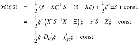 Mathematical equation: \begin{eqnarray} \mathcal{H}(\xi|\tilde{s}) &=& \frac{1}{2} \left( \tilde{s} - X\xi\right)^{\dagger} S^{-1} \left( \tilde{s} - X\xi\right) + \frac{1}{2} \xi^{\dagger} \Xi \xi + \mathrm{const.} \nonumber\\ &=& \frac{1}{2} \xi^{\dagger} \left( X^{\dagger} S^{-1} X + \Xi \right) \xi - \tilde{s}^{\dagger} S^{-1} X \xi + \mathrm{const.} \nonumber\\ &\equiv& \frac{1}{2} \xi^{\dagger} D_{(\xi)}^{-1} \xi - j^{\dagger}_{(\xi)} \xi + \mathrm{const.} \label{eq:profile_Hamiltonian} \end{eqnarray}