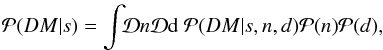 Mathematical equation: \begin{eqnarray} \mathcal{P}(DM|s) = \int\!\!\mathcal{D}n\mathcal{D}{\rm d}\ \mathcal{P}(DM|s,n,d) \mathcal{P}(n) \mathcal{P}(d), \label{eq:exact-likelihood} \end{eqnarray}