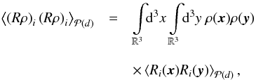 Mathematical equation: \begin{eqnarray} \left\langle \left(R\rho\right)_i\left(R\rho\right)_i \right\rangle_{\mathcal{P}(d)} & = & \int\limits_{\mathbb{R}^3}\!\!\mathrm{d}^3x\int\limits_{\mathbb{R}^3}\!\!\mathrm{d}^3y \ \rho(\vec{x})\rho(\vec{y}) \nonumber\\[3mm] && \times\left\langle R_i(\vec{x}) R_i(\vec{y}) \right\rangle_{\mathcal{P}(d)}, \end{eqnarray}